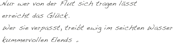 „Nur wer von der Flut sich tragen lässt
 erreicht das Glück.
 Wer sie verpasst, treibt ewig im seichten Wasser
 kummervollen Elends „